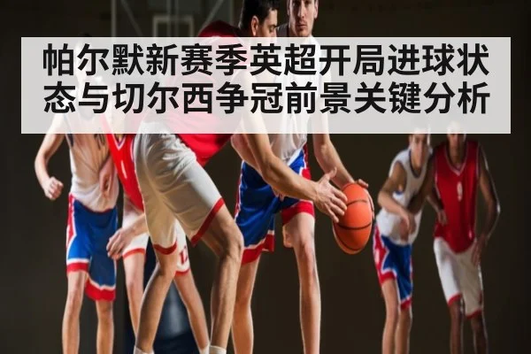 帕尔默新赛季英超开局进球状态与切尔西争冠前景关键分析