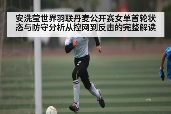 安洗莹世界羽联丹麦公开赛女单首轮状态与防守分析从控网到反击的完整解读