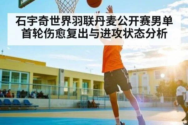 石宇奇世界羽联丹麦公开赛男单首轮伤愈复出与进攻状态分析