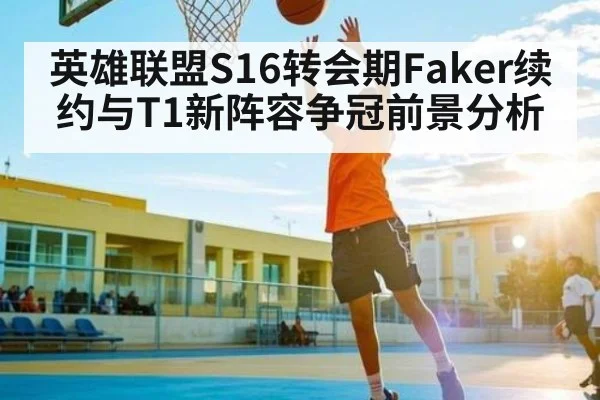 英雄联盟S16转会期Faker续约与T1新阵容争冠前景分析