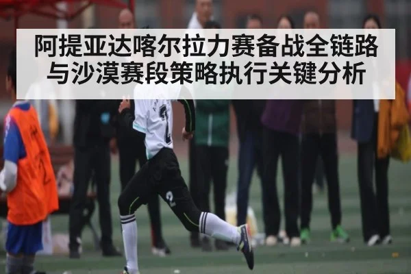 阿提亚达喀尔拉力赛备战全链路与沙漠赛段策略执行关键分析
