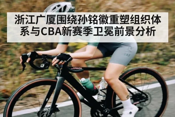 浙江广厦围绕孙铭徽重塑组织体系与CBA新赛季卫冕前景分析